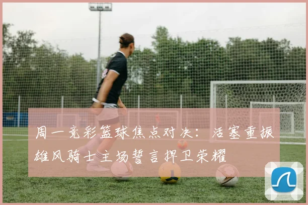 周一竞彩篮球焦点对决：活塞重振雄风骑士主场誓言捍卫荣耀