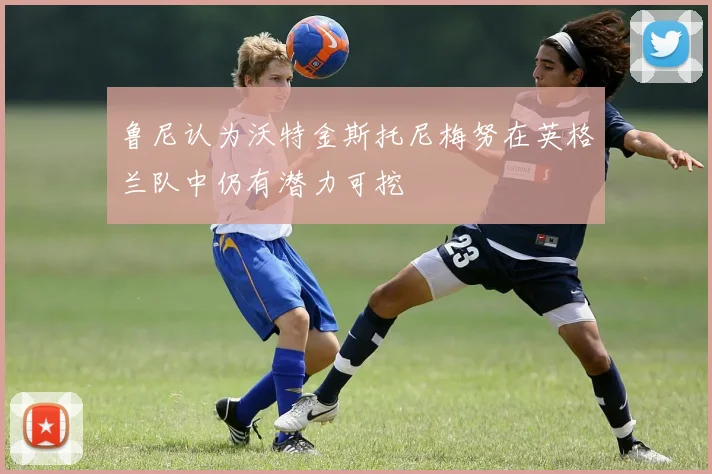 鲁尼认为沃特金斯托尼梅努在英格兰队中仍有潜力可挖
