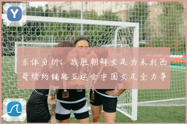 东体分析：战胜朝鲜女足为米利西奇续约铺路亚运会中国女足全力争金