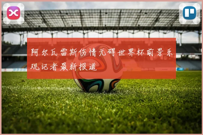 阿尔瓦雷斯伤情无碍世界杯前景乐观记者最新报道
