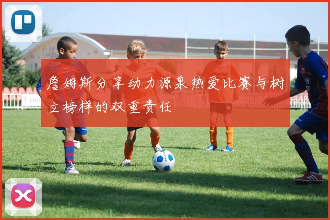 詹姆斯分享动力源泉热爱比赛与树立榜样的双重责任