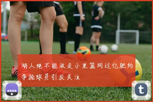 湖人绝不能放走小里篮网过亿肥约争抢球员引发关注