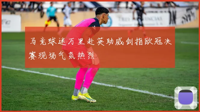 马竞球迷万里赴英助威剑指欧冠决赛现场气氛热烈