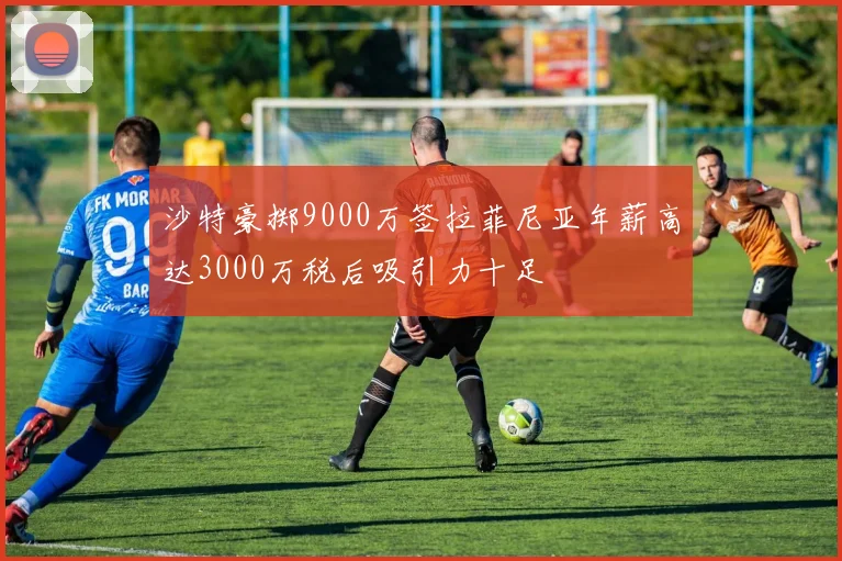 沙特豪掷9000万签拉菲尼亚年薪高达3000万税后吸引力十足