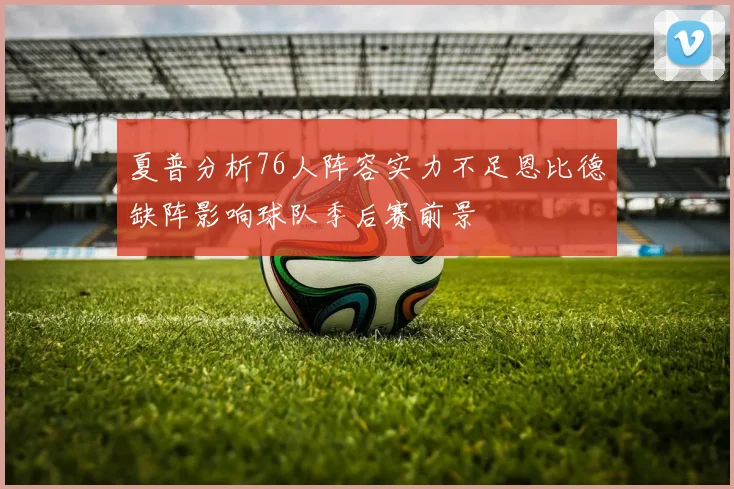 夏普分析76人阵容实力不足恩比德缺阵影响球队季后赛前景