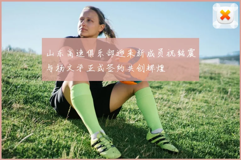 山东高速俱乐部迎来新成员祝铭震与杨文学正式签约共创辉煌