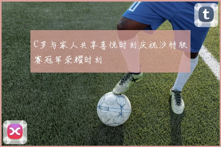 C罗与家人共享喜悦时刻庆祝沙特联赛冠军荣耀时刻