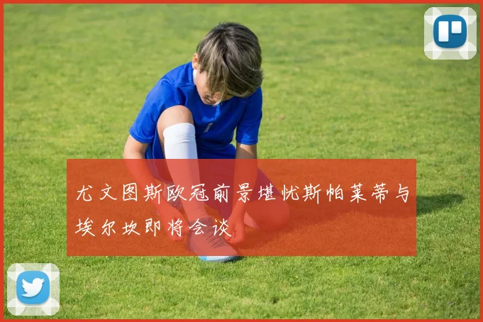 尤文图斯欧冠前景堪忧斯帕莱蒂与埃尔坎即将会谈
