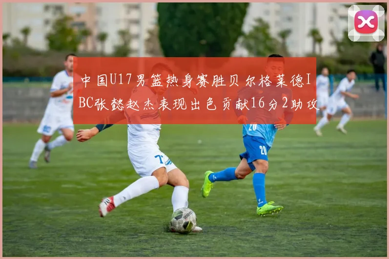 中国U17男篮热身赛胜贝尔格莱德IBC张懿赵杰表现出色贡献16分2助攻2抢断