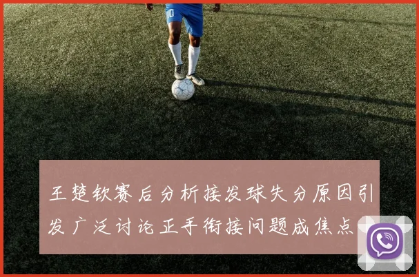 王楚钦赛后分析接发球失分原因引发广泛讨论正手衔接问题成焦点